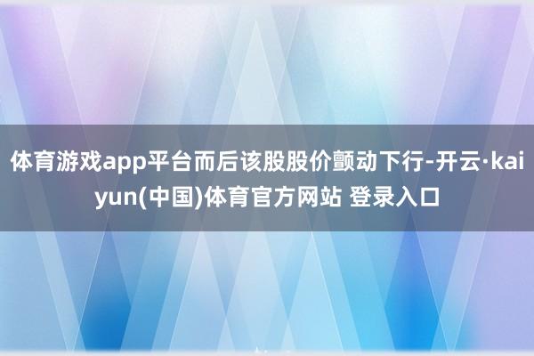 体育游戏app平台而后该股股价颤动下行-开云·kaiyun(中国)体育官方网站 登录入口