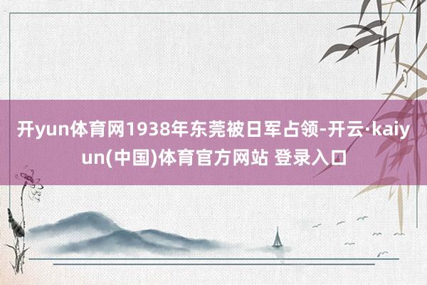开yun体育网1938年东莞被日军占领-开云·kaiyun(中国)体育官方网站 登录入口