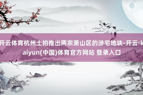 开云体育杭州土拍推出两宗萧山区的涉宅地块-开云·kaiyun(中国)体育官方网站 登录入口
