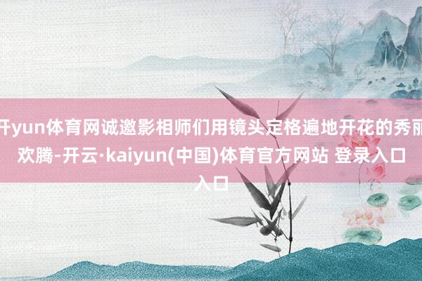 开yun体育网诚邀影相师们用镜头定格遍地开花的秀丽欢腾-开云·kaiyun(中国)体育官方网站 登录入口