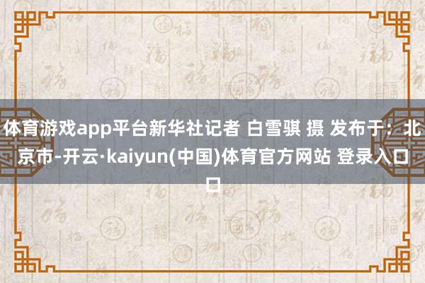体育游戏app平台新华社记者 白雪骐 摄 发布于：北京市-开云·kaiyun(中国)体育官方网站 登录入口