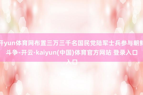 开yun体育网布置三万三千名国民党陆军士兵参与朝鲜斗争-开云·kaiyun(中国)体育官方网站 登录入口