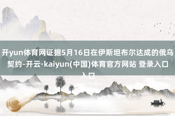 开yun体育网证据5月16日在伊斯坦布尔达成的俄乌契约-开云·kaiyun(中国)体育官方网站 登录入口