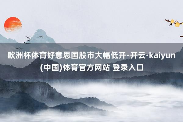 欧洲杯体育好意思国股市大幅低开-开云·kaiyun(中国)体育官方网站 登录入口