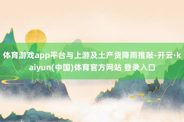 体育游戏app平台与上游及土产货降雨推敲-开云·kaiyun(中国)体育官方网站 登录入口