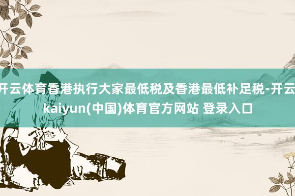 开云体育香港执行大家最低税及香港最低补足税-开云·kaiyun(中国)体育官方网站 登录入口