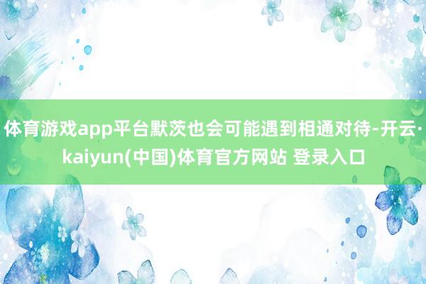 体育游戏app平台默茨也会可能遇到相通对待-开云·kaiyun(中国)体育官方网站 登录入口
