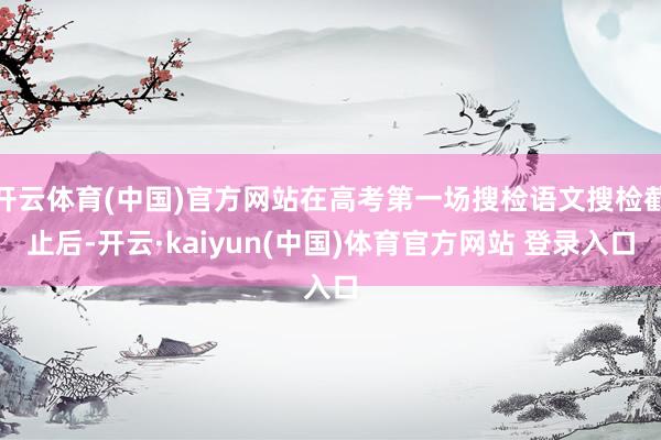 开云体育(中国)官方网站在高考第一场搜检语文搜检截止后-开云·kaiyun(中国)体育官方网站 登录入口