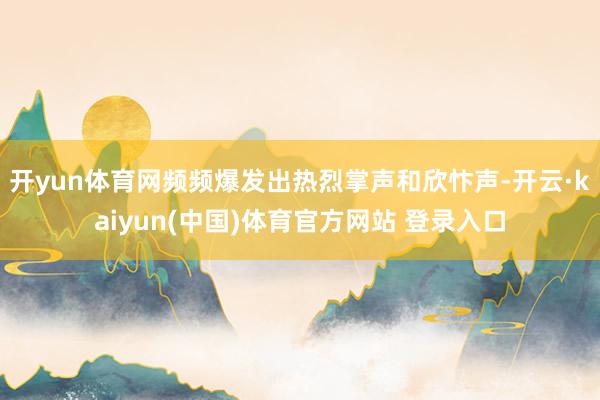 开yun体育网频频爆发出热烈掌声和欣忭声-开云·kaiyun(中国)体育官方网站 登录入口