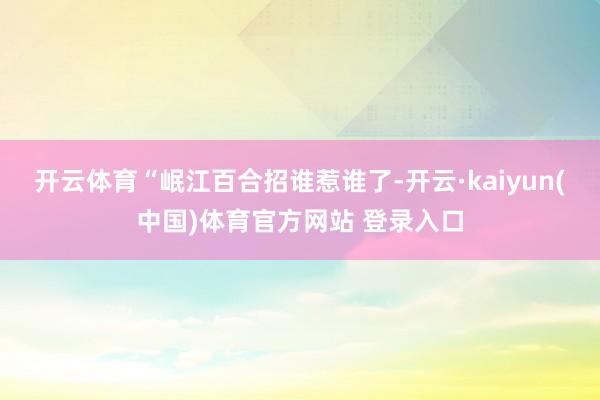 开云体育“岷江百合招谁惹谁了-开云·kaiyun(中国)体育官方网站 登录入口