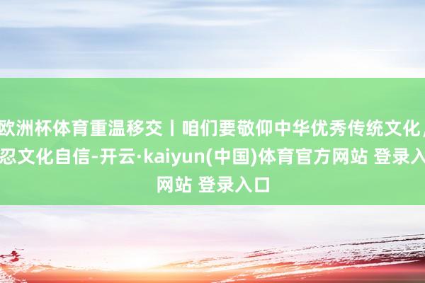 欧洲杯体育重温移交丨咱们要敬仰中华优秀传统文化，坚忍文化自信-开云·kaiyun(中国)体育官方网站 登录入口