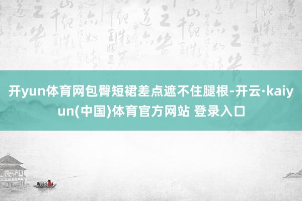 开yun体育网包臀短裙差点遮不住腿根-开云·kaiyun(中国)体育官方网站 登录入口