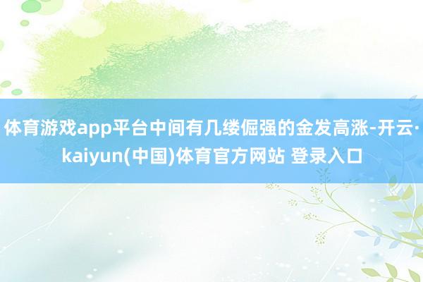 体育游戏app平台中间有几缕倔强的金发高涨-开云·kaiyun(中国)体育官方网站 登录入口