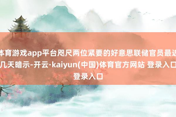 体育游戏app平台咫尺两位紧要的好意思联储官员最近几天暗示-开云·kaiyun(中国)体育官方网站 登录入口