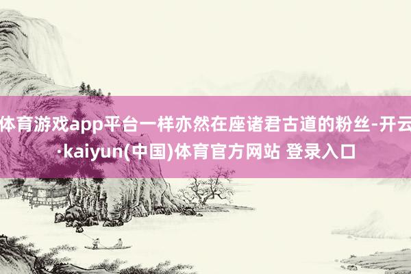 体育游戏app平台一样亦然在座诸君古道的粉丝-开云·kaiyun(中国)体育官方网站 登录入口