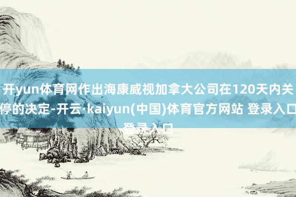 开yun体育网作出海康威视加拿大公司在120天内关停的决定-开云·kaiyun(中国)体育官方网站 登录入口