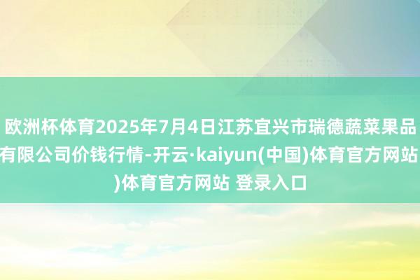 欧洲杯体育2025年7月4日江苏宜兴市瑞德蔬菜果品批发市集有限公司价钱行情-开云·kaiyun(中国)体育官方网站 登录入口