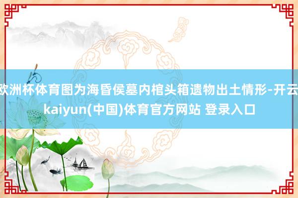 欧洲杯体育图为海昏侯墓内棺头箱遗物出土情形-开云·kaiyun(中国)体育官方网站 登录入口