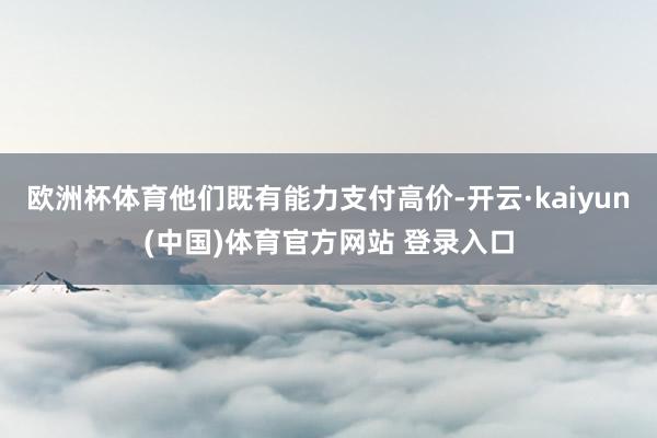 欧洲杯体育他们既有能力支付高价-开云·kaiyun(中国)体育官方网站 登录入口