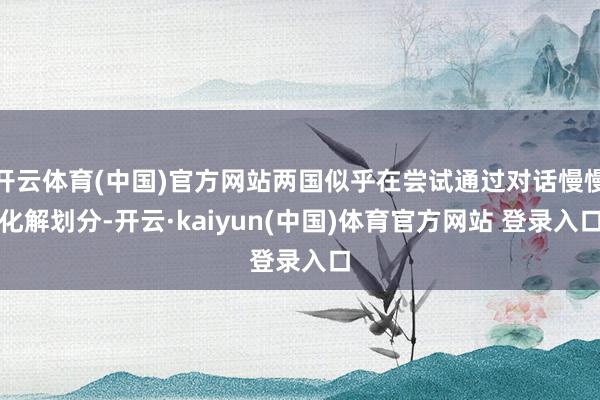 开云体育(中国)官方网站两国似乎在尝试通过对话慢慢化解划分-开云·kaiyun(中国)体育官方网站 登录入口