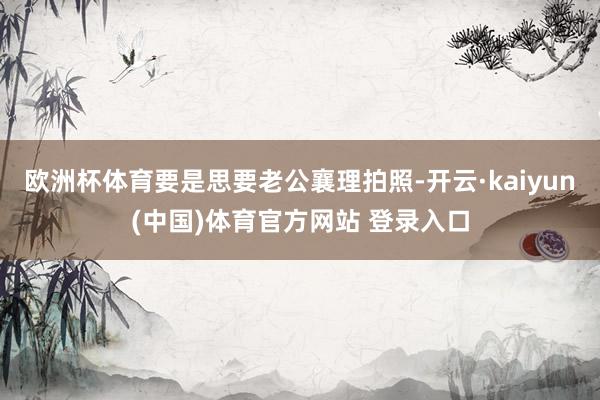 欧洲杯体育要是思要老公襄理拍照-开云·kaiyun(中国)体育官方网站 登录入口