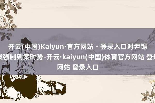 开云(中国)Kaiyun·官方网站 - 登录入口对尹锡悦选拔强制到案时势-开云·kaiyun(中国)体育官方网站 登录入口