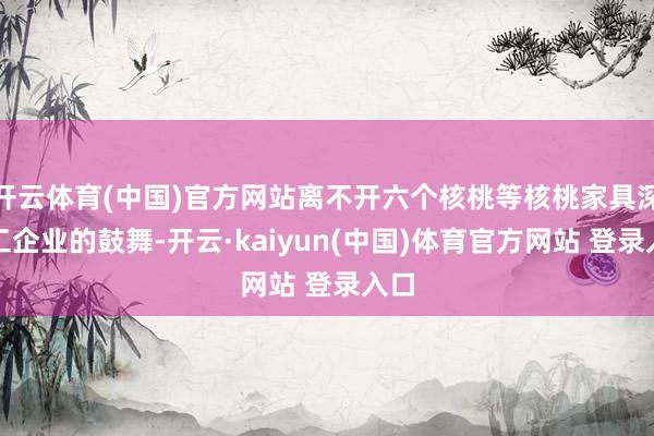 开云体育(中国)官方网站离不开六个核桃等核桃家具深加工企业的鼓舞-开云·kaiyun(中国)体育官方网站 登录入口