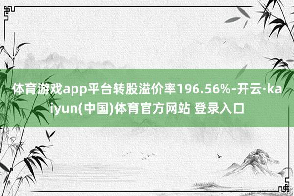 体育游戏app平台转股溢价率196.56%-开云·kaiyun(中国)体育官方网站 登录入口