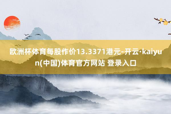 欧洲杯体育每股作价13.3371港元-开云·kaiyun(中国)体育官方网站 登录入口