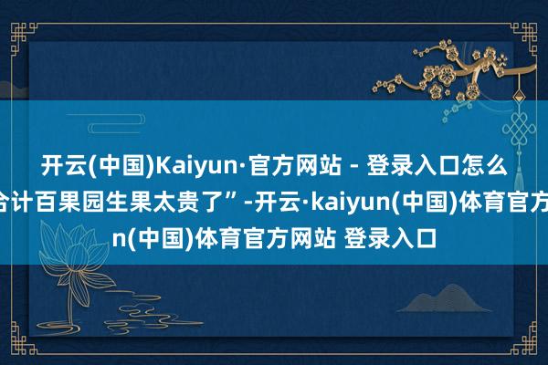 开云(中国)Kaiyun·官方网站 - 登录入口怎么看待“销耗者合计百果园生果太贵了”-开云·kaiyun(中国)体育官方网站 登录入口