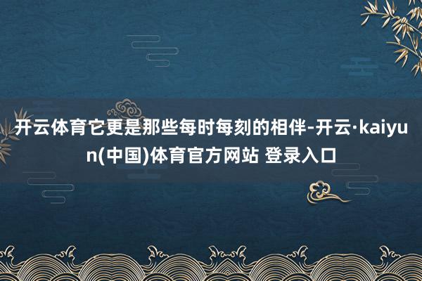 开云体育它更是那些每时每刻的相伴-开云·kaiyun(中国)体育官方网站 登录入口