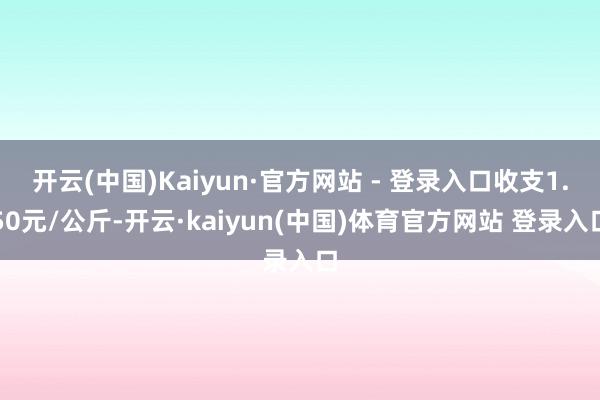 开云(中国)Kaiyun·官方网站 - 登录入口收支1.50元/公斤-开云·kaiyun(中国)体育官方网站 登录入口