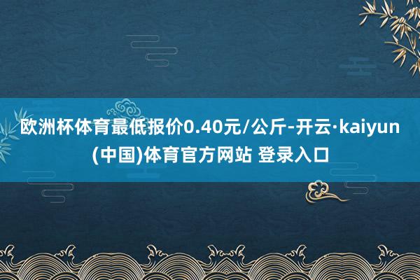欧洲杯体育最低报价0.40元/公斤-开云·kaiyun(中国)体育官方网站 登录入口