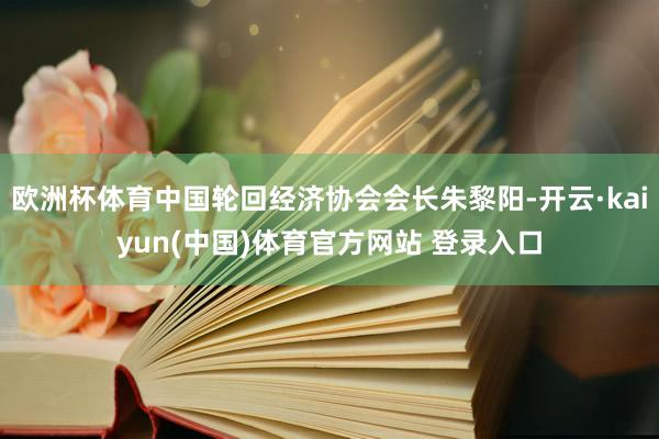 欧洲杯体育中国轮回经济协会会长朱黎阳-开云·kaiyun(中国)体育官方网站 登录入口