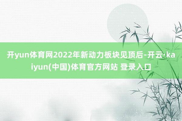 开yun体育网2022年新动力板块见顶后-开云·kaiyun(中国)体育官方网站 登录入口