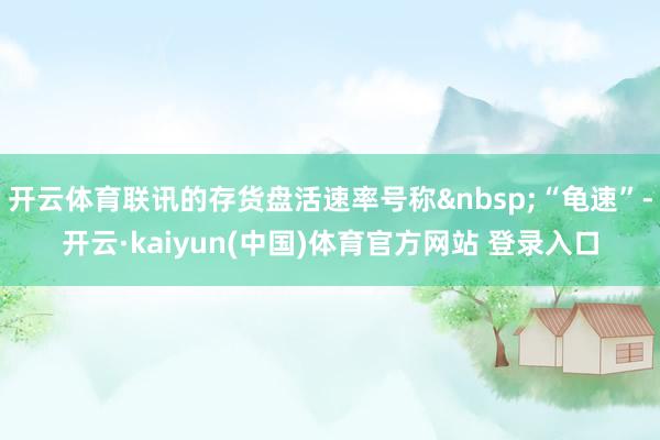 开云体育联讯的存货盘活速率号称&nbsp;“龟速”-开云·kaiyun(中国)体育官方网站 登录入口