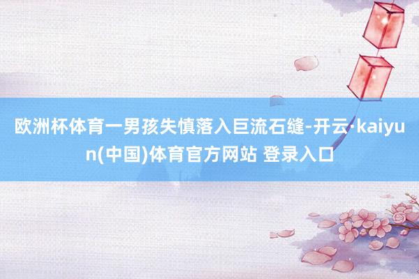 欧洲杯体育一男孩失慎落入巨流石缝-开云·kaiyun(中国)体育官方网站 登录入口