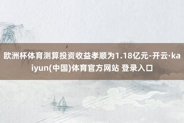 欧洲杯体育测算投资收益孝顺为1.18亿元-开云·kaiyun(中国)体育官方网站 登录入口