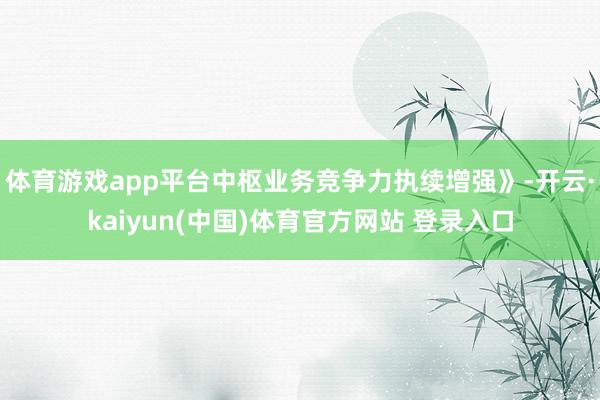 体育游戏app平台中枢业务竞争力执续增强》-开云·kaiyun(中国)体育官方网站 登录入口