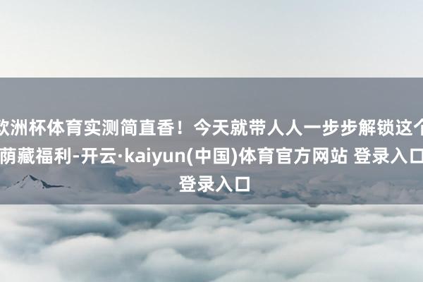 欧洲杯体育实测简直香！今天就带人人一步步解锁这个荫藏福利-开云·kaiyun(中国)体育官方网站 登录入口