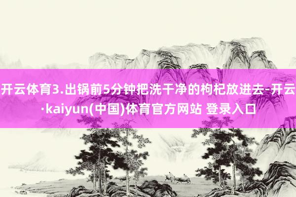 开云体育3.出锅前5分钟把洗干净的枸杞放进去-开云·kaiyun(中国)体育官方网站 登录入口