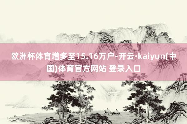 欧洲杯体育增多至15.16万户-开云·kaiyun(中国)体育官方网站 登录入口