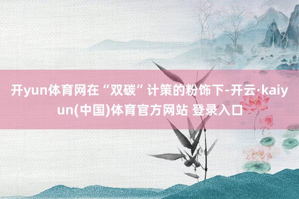 开yun体育网在“双碳”计策的粉饰下-开云·kaiyun(中国)体育官方网站 登录入口