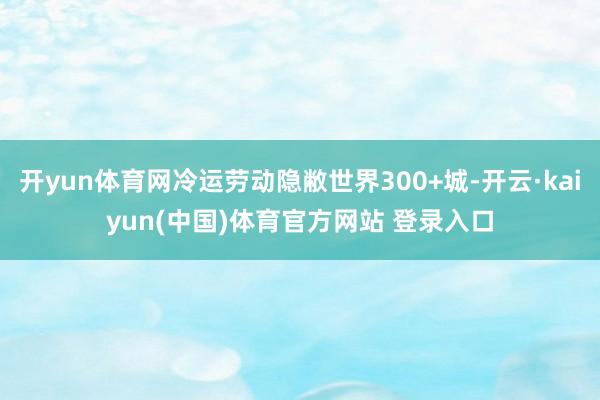 开yun体育网冷运劳动隐敝世界300+城-开云·kaiyun(中国)体育官方网站 登录入口