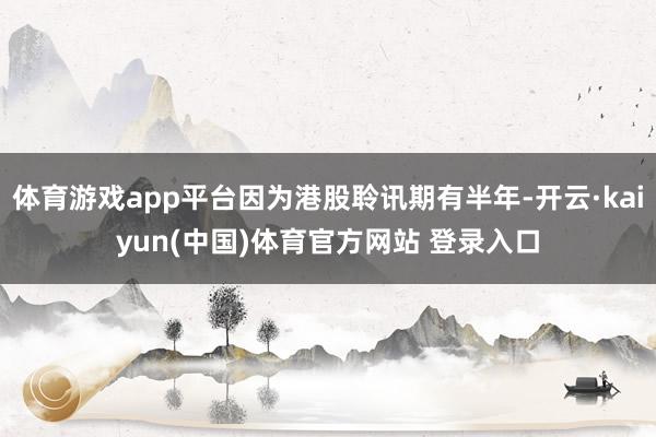 体育游戏app平台因为港股聆讯期有半年-开云·kaiyun(中国)体育官方网站 登录入口