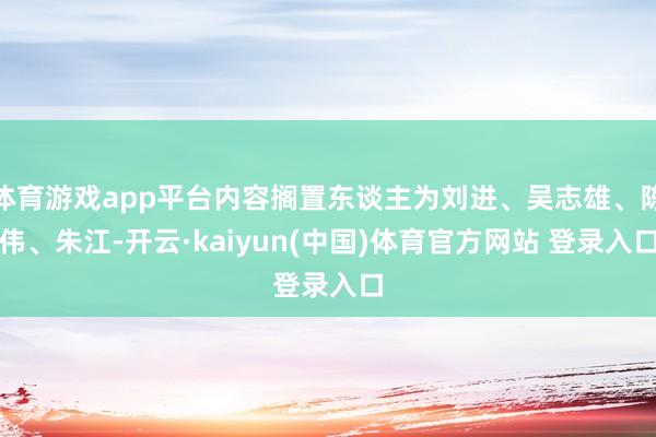 体育游戏app平台内容搁置东谈主为刘进、吴志雄、陈伟、朱江-开云·kaiyun(中国)体育官方网站 登录入口