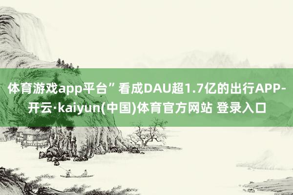 体育游戏app平台”看成DAU超1.7亿的出行APP-开云·kaiyun(中国)体育官方网站 登录入口