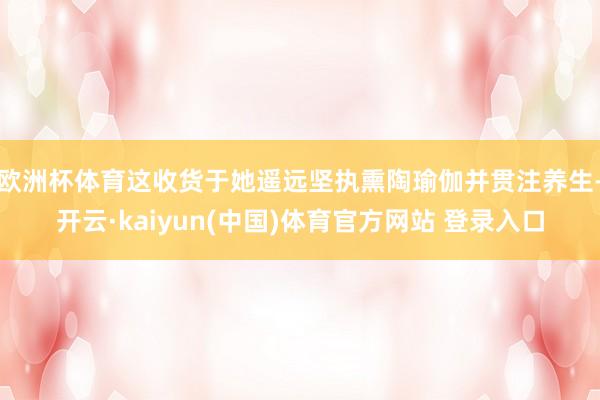 欧洲杯体育这收货于她遥远坚执熏陶瑜伽并贯注养生-开云·kaiyun(中国)体育官方网站 登录入口