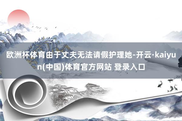 欧洲杯体育由于丈夫无法请假护理她-开云·kaiyun(中国)体育官方网站 登录入口