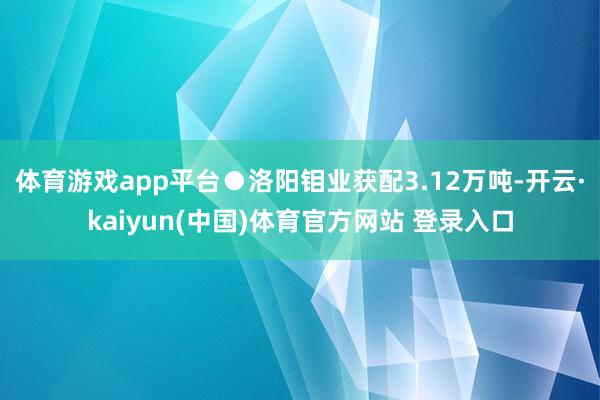 体育游戏app平台●洛阳钼业获配3.12万吨-开云·kaiyun(中国)体育官方网站 登录入口